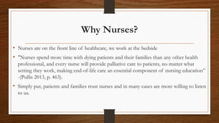 Why Nurses?
• Nurses are on the front line of healthcare, we work at the bedside
• "Nurses spend more time with dying patients and their families than any other health
professional, and every nurse will provide palliative care to patients, no matter what
setting they work, making end-of-life care an essential component of nursing education”
-(Pullis 2013, p. 463).
• Simply put, patients and families trust nurses and in many cases are more willing to listen
to us.
 