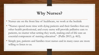 Why Nurses?
• Nurses are on the front line of healthcare, we work at the bedside
• "Nurses spend more time with dying patients and their families than any
other health professional, and every nurse will provide palliative care to
patients, no matter what setting they work, making end-of-life care an
essential component of nursing education” -(Pullis 2013, p. 463).
• Simply put, patients and families trust nurses and in many cases are more
willing to listen to us.
 