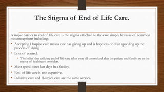 The Stigma of End of Life Care.
A major barrier to end of life care is the stigma attached to the care simply because of common
misconceptions including:
• Accepting Hospice care means one has giving up and is hopeless or even speeding up the
process of dying.
• Loss of control.
• The belief that utilizing end of life care takes away all control and that the patient and family are at the
mercy of healthcare providers.
• Must spend ones last days in a facility.
• End of life care is too expensive.
• Palliative care and Hospice care are the same service.
 