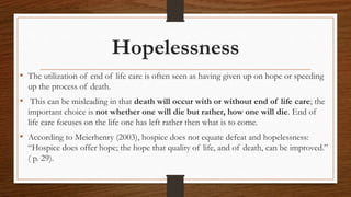 Hopelessness
• The utilization of end of life care is often seen as having given up on hope or speeding
up the process of death.
• This can be misleading in that death will occur with or without end of life care; the
important choice is not whether one will die but rather, how one will die. End of
life care focuses on the life one has left rather then what is to come.
• According to Meierhenry (2003), hospice does not equate defeat and hopelessness:
“Hospice does offer hope; the hope that quality of life, and of death, can be improved.”
( p. 29).
 