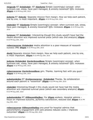 8/25/2010                           TweetChat - #hpm

   mcgaula RT @ctsinclair: RT @jodyms:Simple (seemingly) concept: when
   survivors eat, sleep, have pain managed, & anxiety lessened? QOL increases
   #hpm -8:33 PM Aug 25th, 2010

   jodyms RT @dockj: Separate mission from margin. How we help each patient,
   one by one, is most important. #hpm -8:33 PM Aug 25th, 2010

   ctsinclair RT @jodyms:Simple (seemingly) concept: when survivors eat, sleep,
   have pain managed, & anxiety lessened? QOL increases #hpm -8:33 PM Aug 25th,
   2010



   tymeyer RT @ctsinclair: Interesting though this study would't have had the
   media attention w/o improved survival piece (which was 2nd analysis) #hpm -
   8:33 PM Aug 25th, 2010



   rebeccacaroe @ctsinclair media attention is a poor measure of research
   success IMO #hpm -8:33 PM Aug 25th, 2010

   dockj Separate mission from margin. How we help each patient, one by one,
   is most important. #hpm -8:33 PM Aug 25th, 2010

   jodyms @ctsinclair @erinrbreedlove Simple (seemingly) concept: when
   survivors eat, sleep, have pain managed, & anxiety lessened? QOL increases
   #hpm -8:32 PM Aug 25th, 2010

   rebeccacaroe @erinrbreedlove grin. Thanks. learning fast with you guys!
   #hpm -8:32 PM Aug 25th, 2010

   subatomicdoc RT @rebeccacaroe: @ctsinclair Thanks. So collaboration
   around each patient is *essential* #hpm -8:32 PM Aug 25th, 2010

   ctsinclair Interesting though t this study would not have had the media
   attention w/o improved survival piece (which was secondary analysis) #hpm -
   8:32 PM Aug 25th, 2010



   subatomicdoc RT @SheyontheBay: For #hpm workers, Hospital admins -
   focus on improved outcoms, pt/family satisfaction, reduced cost #hpm -8:31 PM
   Aug 25th, 2010



   rebeccacaroe @SheyontheBay any proof for hospital admins that
   patient/family engagement with care process reduces costs / improves
   outcomes? #hpm -8:31 PM Aug 25th, 2010

http://tweetchat.com/room/hpm                                                      10/21
 
