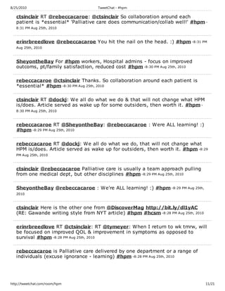 8/25/2010                            TweetChat - #hpm

   ctsinclair RT @rebeccacaroe: @ctsinclair So collaboration around each
   patient is *essential* 'Palliative care does communication/collab well!' #hpm -
   8:31 PM Aug 25th, 2010



   erinrbreedlove @rebeccacaroe You hit the nail on the head. :) #hpm -8:31 PM
   Aug 25th, 2010



   SheyontheBay For #hpm workers, Hospital admins - focus on improved
   outcoms, pt/family satisfaction, reduced cost #hpm -8:30 PM Aug 25th, 2010

   rebeccacaroe @ctsinclair Thanks. So collaboration around each patient is
   *essential* #hpm -8:30 PM Aug 25th, 2010

   ctsinclair RT @dockj: We all do what we do & that will not change what HPM
   is/does. Article served as wake up for some outsiders, then worth it. #hpm -
   8:30 PM Aug 25th, 2010



   rebeccacaroe RT @SheyontheBay: @rebeccacaroe : Were ALL learning! :)
   #hpm -8:29 PM Aug 25th, 2010

   rebeccacaroe RT @dockj: We all do what we do, that will not change what
   HPM is/does. Article served as wake up for outsiders, then worth it. #hpm -8:29
   PM Aug 25th, 2010



   ctsinclair @rebeccacaroe Palliative care is usually a team approach pulling
   from one medical dept, but other disciplines #hpm -8:29 PM Aug 25th, 2010

   SheyontheBay @rebeccacaroe : We're ALL learning! :) #hpm -8:29 PM Aug 25th,
   2010



   ctsinclair Here is the other one from @DiscoverMag http://bit.ly/dl1yAC
   (RE: Gawande writing style from NYT article) #hpm #hcsm -8:28 PM Aug 25th, 2010

   erinrbreedlove RT @ctsinclair: RT @tymeyer: When I return to wk tmrw, will
   be focused on improved QOL & improvement in symptoms as opposed to
   survival #hpm -8:28 PM Aug 25th, 2010

   rebeccacaroe is Palliative care delivered by one department or a range of
   individuals (excuse ignorance - learning) #hpm -8:28 PM Aug 25th, 2010




http://tweetchat.com/room/hpm                                                        11/21
 
