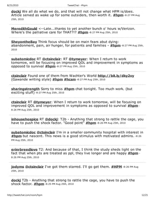 8/25/2010                            TweetChat - #hpm

   dockj We all do what we do, and that will not change what HPM is/does.
   Article served as wake up for some outsiders, then worth it. #hpm -8:27 PM Aug
   25th, 2010



   MeredithGould <--Late...thanks to yet another bunch o' hours w/Verizon.
   Where's the palliative care for THAT?!? #hpm -8:27 PM Aug 25th, 2010

   SheyontheBay Think focus should be on main fears abut dying:
   abandonment, pain, air hunger, for patients and families - #hpm -8:27 PM Aug 25th,
   2010



   subatomicdoc RT @ctsinclair: RT @tymeyer: When I return to work
   tomorrow, will be focusing on improved QOL and improvement in symptoms as
   opposed to survival #hpm -8:27 PM Aug 25th, 2010

   ctsinclair Found one of them from Wachter's World http://bit.ly/dky2vy
   (Gawande writing style) #hpm #hcsm -8:27 PM Aug 25th, 2010

   sharingstrength Sorry to miss #hpm chat tonight. Too much work. (but
   exciting stuff) -8:27 PM Aug 25th, 2010

   ctsinclair RT @tymeyer: When I return to work tomorrow, will be focusing on
   improved QOL and improvement in symptoms as opposed to survival #hpm -
   8:26 PM Aug 25th, 2010



   inhousehospice RT @dockj: T2b - Anything that strong to rattle the cage, you
   have to push the shock factor. "Good point" #hpm -8:26 PM Aug 25th, 2010

   subatomicdoc @ctsinclair I'm in a smaller community hospital with interest in
   #hpm but nascent. This news is a good stimulus with motivated admins. -8:26
   PM Aug 25th, 2010



   erinrbreedlove T2: And because of that, I think the study sheds light on the
   fact that when pts are treated as ppl, they live longer and are happy #hpm -
   8:26 PM Aug 25th, 2010



   jodyms @ctsinclair I've got them starred. I'll go get them. #HPM -8:26 PM Aug
   25th, 2010



   dockj T2b - Anything that strong to rattle the cage, you have to push the
   shock factor. #hpm -8:25 PM Aug 25th, 2010


http://tweetchat.com/room/hpm                                                       12/21
 