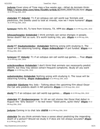 8/25/2010                             TweetChat - #hpm

   jodyms Cover story of Time mag a few weeks ago --What do Animals think:
   http://www.time.com/time/health/article/0,8599,2008759,00.html #hpm
   -8:14 PM Aug 25th, 2010



   ctsinclair RT @dockj: T1 if an octopus can call world cup 'Animals and
   prediction, the Greeks used to look at innards, now we r more humane!' #hpm
   -8:14 PM Aug 25th, 2010



   tymeyer Hello All, Ty here from Victoria, TX. HPM doc #hpm -8:14 PM Aug 25th, 2010

   inhousehospice @ctsinclair I think animals can sense changes in people.
   Sense death? Not so sure. It's worth looking into, yes. #hpm -8:14 PM Aug 25th,
   2010



   dockj RT @subatomicdoc: @ctsinclair Nothing wrong with studying it. The
   issue will be obtaining funding. #hpm #clinicaltrial<-if pvt funded. #hpm -8:14
   PM Aug 25th, 2010



   tymeyer RT @dockj: T1 if an octopus can call world cup games.... True #hpm
   -8:14 PM Aug 25th, 2010



   erinrbreedlove @ctsinclair I don't think that animals can necessarily predict
   DEATH, but they may detect certain frequent symptoms. Study all you want
   #hpm -8:13 PM Aug 25th, 2010

   subatomicdoc @ctsinclair Nothing wrong with studying it. The issue will be
   obtaining funding. #hpm #clinicaltrial -8:13 PM Aug 25th, 2010

   ctsinclair @jodyms Hey Jody - Talking about the upcoming film about Oscar
   the Cat who predicts death in NH patients #hpm -8:13 PM Aug 25th, 2010

   dockj T1 if an octopus can call world cup games.... #hpm -8:13 PM Aug 25th, 2010

   ctsinclair RT @rebeccacaroe: In UK we call stories like Oscar that debut in
   August the "Silly Season" = no real news! "Good point, quite likely" #hpm -8:12
   PM Aug 25th, 2010



   jodyms Coming in to chat late #HPM -8:12 PM Aug 25th, 2010

   ctsinclair Do you think animals have a sense about predicting the impending
   death of a person? Should we study it if docs are not always accurate? #hpm -
   8:12 PM Aug 25th, 2010

http://tweetchat.com/room/hpm                                                         16/21
 