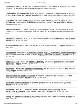 8/25/2010                            TweetChat - #hpm

   rebeccacaroe In UK we call stories like Oscar that debut in August the "Silly
   Season" = no real news! #hpm #hpm -8:11 PM Aug 25th, 2010

   bacigalupe RT @ctsinclair Topic #1: Oscar the death predicting cat is getting
   a film. http://bit.ly/bXdfiW Good idea or bad idea? #hpm -8:11 PM Aug 25th, 2010

   ctsinclair For more background reading later on Oscar the Cat here is the
   @Pallimed post on the @NEJM article debut: http://bit.ly/cSRsfw #hpm -
   8:10 PM Aug 25th, 2010



   erinrbreedlove T1: Even the title's horribly inaccurate. Docs estimate TOD
   based on sx's and knowledge, but it's even off at times! #hpm -8:10 PM Aug 25th,
   2010



   rebeccacaroe yes, in NZ it it lunchtime - perfect for #tweetchat ting #hpm
   #hpm -8:10 PM Aug 25th, 2010

   subatomicdoc Good idea but it's all in how they execute it. #hpm -8:09 PM Aug
   25th, 2010



   bacigalupe discovering #hpm @ctsinclair http://tweetchat.com/room/hpm
   with Twitter account to see stream http://slidesha.re/d4aVII #hpm -8:09 PM
   Aug 25th, 2010



   rebeccacaroe I work for @lifeHealthDiary which is a personal health record
   #phr app. #hpm -8:09 PM Aug 25th, 2010

   ctsinclair (Hat tip to @Hospicepharmacy for the Oscar the Cat in the Movies
   link) #hpm -8:09 PM Aug 25th, 2010

   erinrbreedlove @rebeccacaroe Welcome! Delighted to have you...all the
   way from NZ?! Wow! #hpm -8:08 PM Aug 25th, 2010

   ctsinclair @rebeccacaroe Welcome ,please tell us a little about yourself
   #hpm -8:08 PM Aug 25th, 2010

   ctsinclair Topic #1: Oscar the death predicting cat is getting a film.
   http://bit.ly/bXdfiW Good idea or bad idea? #hpm -8:08 PM Aug 25th, 2010

   dockj RT @rebeccacaroe: just joining for the first time- welcome! #hpm -8:08
   PM Aug 25th, 2010


http://tweetchat.com/room/hpm                                                         17/21
 
