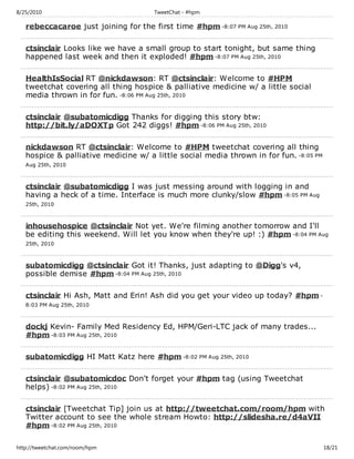 8/25/2010                             TweetChat - #hpm

   rebeccacaroe just joining for the first time #hpm -8:07 PM Aug 25th, 2010

   ctsinclair Looks like we have a small group to start tonight, but same thing
   happened last week and then it exploded! #hpm -8:07 PM Aug 25th, 2010

   HealthIsSocial RT @nickdawson: RT @ctsinclair: Welcome to #HPM
   tweetchat covering all thing hospice & palliative medicine w/ a little social
   media thrown in for fun. -8:06 PM Aug 25th, 2010

   ctsinclair @subatomicdigg Thanks for digging this story btw:
   http://bit.ly/aDOXTp Got 242 diggs! #hpm -8:06 PM Aug 25th, 2010

   nickdawson RT @ctsinclair: Welcome to #HPM tweetchat covering all thing
   hospice & palliative medicine w/ a little social media thrown in for fun. -8:05 PM
   Aug 25th, 2010



   ctsinclair @subatomicdigg I was just messing around with logging in and
   having a heck of a time. Interface is much more clunky/slow #hpm -8:05 PM Aug
   25th, 2010



   inhousehospice @ctsinclair Not yet. We're filming another tomorrow and I'll
   be editing this weekend. Will let you know when they're up! :) #hpm -8:04 PM Aug
   25th, 2010



   subatomicdigg @ctsinclair Got it! Thanks, just adapting to @Digg's v4,
   possible demise #hpm -8:04 PM Aug 25th, 2010

   ctsinclair Hi Ash, Matt and Erin! Ash did you get your video up today? #hpm -
   8:03 PM Aug 25th, 2010



   dockj Kevin- Family Med Residency Ed, HPM/Geri-LTC jack of many trades...
   #hpm -8:03 PM Aug 25th, 2010

   subatomicdigg HI Matt Katz here #hpm -8:02 PM Aug 25th, 2010

   ctsinclair @subatomicdoc Don't forget your #hpm tag (using Tweetchat
   helps) -8:02 PM Aug 25th, 2010

   ctsinclair [Tweetchat Tip] join us at http://tweetchat.com/room/hpm with
   Twitter account to see the whole stream Howto: http://slidesha.re/d4aVII
   #hpm -8:02 PM Aug 25th, 2010

http://tweetchat.com/room/hpm                                                           18/21
 