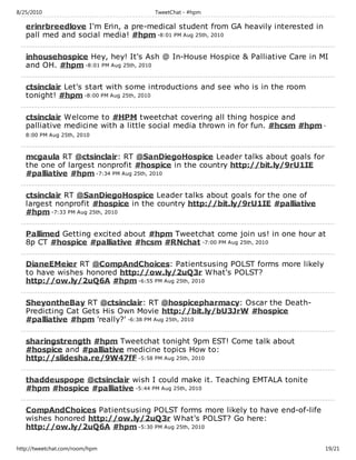 8/25/2010                           TweetChat - #hpm

   erinrbreedlove I'm Erin, a pre-medical student from GA heavily interested in
   pall med and social media! #hpm -8:01 PM Aug 25th, 2010

   inhousehospice Hey, hey! It's Ash @ In-House Hospice & Palliative Care in MI
   and OH. #hpm -8:01 PM Aug 25th, 2010

   ctsinclair Let's start with some introductions and see who is in the room
   tonight! #hpm -8:00 PM Aug 25th, 2010

   ctsinclair Welcome to #HPM tweetchat covering all thing hospice and
   palliative medicine with a little social media thrown in for fun. #hcsm #hpm -
   8:00 PM Aug 25th, 2010



   mcgaula RT @ctsinclair: RT @SanDiegoHospice Leader talks about goals for
   the one of largest nonprofit #hospice in the country http://bit.ly/9rU1IE
   #palliative #hpm -7:34 PM Aug 25th, 2010

   ctsinclair RT @SanDiegoHospice Leader talks about goals for the one of
   largest nonprofit #hospice in the country http://bit.ly/9rU1IE #palliative
   #hpm -7:33 PM Aug 25th, 2010

   Pallimed Getting excited about #hpm Tweetchat come join us! in one hour at
   8p CT #hospice #palliative #hcsm #RNchat -7:00 PM Aug 25th, 2010

   DianeEMeier RT @CompAndChoices: Patientsusing POLST forms more likely
   to have wishes honored http://ow.ly/2uQ3r What's POLST?
   http://ow.ly/2uQ6A #hpm -6:55 PM Aug 25th, 2010

   SheyontheBay RT @ctsinclair: RT @hospicepharmacy: Oscar the Death-
   Predicting Cat Gets His Own Movie http://bit.ly/bU3JrW #hospice
   #palliative #hpm 'really?' -6:38 PM Aug 25th, 2010

   sharingstrength #hpm Tweetchat tonight 9pm EST! Come talk about
   #hospice and #palliative medicine topics How to:
   http://slidesha.re/9W47fF -5:58 PM Aug 25th, 2010

   thaddeuspope @ctsinclair wish I could make it. Teaching EMTALA tonite
   #hpm #hospice #palliative -5:44 PM Aug 25th, 2010

   CompAndChoices Patientsusing POLST forms more likely to have end-of-life
   wishes honored http://ow.ly/2uQ3r What's POLST? Go here:
   http://ow.ly/2uQ6A #hpm -5:30 PM Aug 25th, 2010

http://tweetchat.com/room/hpm                                                     19/21
 
