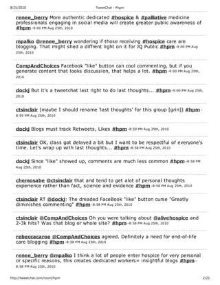 8/25/2010                             TweetChat - #hpm

   renee_berry More authentic dedicated #hospice & #palliative medicine
   professionals engaging in social media will create greater public awareness of
   #hpm -9:00 PM Aug 25th, 2010

   mpalko @renee_berry wondering if those receiving #hospice care are
   blogging. That might shed a diffrent light on it for JQ Public #hpm -9:00 PM Aug
   25th, 2010



   CompAndChoices Facebook "like" button can cool commenting, but if you
   generate content that looks discussion, that helps a lot. #hpm -9:00 PM Aug 25th,
   2010



   dockj But it's a tweetchat last right to do last thoughts... #hpm -9:00 PM Aug 25th,
   2010



   ctsinclair (maybe I should rename 'last thoughts' for this group [grin]) #hpm -
   8:59 PM Aug 25th, 2010



   dockj Blogs must track Retweets, Likes #hpm -8:59 PM Aug 25th, 2010

   ctsinclair OK, class got delayed a bit but I want to be respectful of everyone's
   time. Let's wrap up with last thoughts... #hpm -8:58 PM Aug 25th, 2010

   dockj Since "like" showed up, comments are much less common #hpm -8:58 PM
   Aug 25th, 2010



   chemosabe @ctsinclair that and tend to get alot of personal thoughts
   experience rather than fact, science and evidence #hpm -8:58 PM Aug 25th, 2010

   ctsinclair RT @dockj: The dreaded FaceBook "like" button curse "Greatly
   diminishes commenting" #hpm -8:58 PM Aug 25th, 2010

   ctsinclair @CompAndChoices Oh you were talking about @alivehospice and
   2-3k hits? Was that blog or whole site? #hpm -8:58 PM Aug 25th, 2010

   rebeccacaroe @CompAndChoices agreed. Definitely a need for end-of-life
   care blogging #hpm -8:58 PM Aug 25th, 2010

   renee_berry @mpalko I think a lot of people enter hospice for very personal
   or specific reasons, this creates dedicated workers= insightful blogs #hpm -
   8:58 PM Aug 25th, 2010


http://tweetchat.com/room/hpm                                                          2/21
 