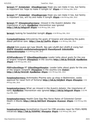 8/25/2010                             TweetChat - #hpm

   lprscp1 RT @ctsinclair: @haslingerppc Hope you can make it too, but family
   is important too 'hope to make it tonight to" #hpm -4:57 PM Aug 25th, 2010

   lprscp1 RT @ctsinclair: @haslingerppc Hope you can make it too, but family
   is important too, will try and make it tonight #hpm -4:56 PM Aug 25th, 2010

   lprscp1 RT @hospicepharmacy: missed in the Avastin debate: the
   importance of early #palliative intervention was ignored
   http://bit.ly/bOgznH #hpm -4:55 PM Aug 25th, 2010

   lprscp1 looking for tweetchat tonight #hpm -4:54 PM Aug 25th, 2010

   CompAndChoices Articulating the goals of hospice and educating the public
   about palliative care: http://ow.ly/2uPFe #hpm -4:31 PM Aug 25th, 2010

   dikakid Kalo puasa jgn lupa SAyUR, Spy gak LAyAR dan LEyES di siang hari
   #HPM #mudah-mudahanadaygngerti #sawityowit @desta80s
   @vincentrompies -4:13 PM Aug 25th, 2010

   AYHFamilycare RT @SanDiegoHospice Leader talks about goals for the one
   of largest nonprofit #hospices in the country http://bit.ly/9rU1IE #palliative
   #hpm -4:04 PM Aug 25th, 2010

   PRProSanDiego RT @SanDiegoHospice: Leader talks about goals for the one
   of the largest nonprofit #hospices in the country (via @sdut)
   http://bit.ly/9rU1IE #palliative #hpm -4:01 PM Aug 25th, 2010

   hospicepharmacy Archimedes Pharma sets up shop in Bedminster, seeks
   approval for nasal form of fentanyl http://bit.ly/bOj8oV #hpm #hospice -3:54
   PM Aug 25th, 2010



   hospicepharmacy What we missed in the Avastin debate: the importance of
   early #palliative intervention was ignored http://bit.ly/bOgznH #hpm -3:53 PM
   Aug 25th, 2010



   hospicepharmacy Health Care Gap May Raise Rates of Colorectal Cancer
   Death in Blacks http://bit.ly/bkYXoV #hospice #cancer #hpm -3:53 PM Aug 25th,
   2010



   hospicepharmacy Accreditation Council for CME provides input for FDA’s REMS
   initiatives http://bit.ly/9JHPRC #hospice #hpm -3:52 PM Aug 25th, 2010


http://tweetchat.com/room/hpm                                                    20/21
 