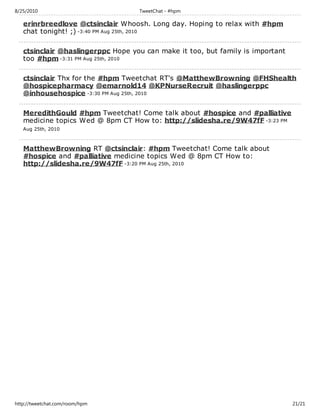 8/25/2010                          TweetChat - #hpm

   erinrbreedlove @ctsinclair Whoosh. Long day. Hoping to relax with #hpm
   chat tonight! ;) -3:40 PM Aug 25th, 2010

   ctsinclair @haslingerppc Hope you can make it too, but family is important
   too #hpm -3:31 PM Aug 25th, 2010

   ctsinclair Thx for the #hpm Tweetchat RT's @MatthewBrowning @FHShealth
   @hospicepharmacy @emarnold14 @KPNurseRecruit @haslingerppc
   @inhousehospice -3:30 PM Aug 25th, 2010

   MeredithGould #hpm Tweetchat! Come talk about #hospice and #palliative
   medicine topics Wed @ 8pm CT How to: http://slidesha.re/9W47fF -3:23 PM
   Aug 25th, 2010



   MatthewBrowning RT @ctsinclair: #hpm Tweetchat! Come talk about
   #hospice and #palliative medicine topics Wed @ 8pm CT How to:
   http://slidesha.re/9W47fF -3:20 PM Aug 25th, 2010




http://tweetchat.com/room/hpm                                                   21/21
 