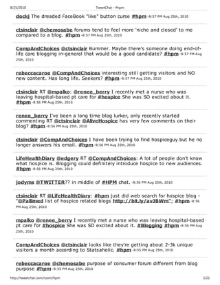 8/25/2010                            TweetChat - #hpm

   dockj The dreaded FaceBook "like" button curse #hpm -8:57 PM Aug 25th, 2010

   ctsinclair @chemosabe forums tend to feel more 'niche and closed' to me
   compared to a blog. #hpm -8:57 PM Aug 25th, 2010

   CompAndChoices @ctsinclair Bummer. Maybe there's someone doing end-of-
   life care blogging in-general that would be a good candidate? #hpm -8:57 PM Aug
   25th, 2010



   rebeccacaroe @CompAndChoices interesting still getting visitors and NO
   new content. Has long life. Seekers? #hpm -8:57 PM Aug 25th, 2010

   ctsinclair RT @mpalko: @renee_berry I recently met a nurse who was
   leaving hospital-based pt care for #hospice She was SO excited about it.
   #hpm -8:56 PM Aug 25th, 2010

   renee_berry I've been a long time blog lurker, only recently started
   commenting RT @ctsinclair @AliveHospice has very few comments on their
   blog? #hpm -8:56 PM Aug 25th, 2010

   ctsinclair @CompAndChoices I have been trying to find hospiceguy but he no
   longer answers his email. #hpm -8:56 PM Aug 25th, 2010

   LifeHealthDiary @edgery RT @CompAndChoices: A lot of people don't know
   what hospice is. Blogging could definitely introduce hospice to new audiences.
   #hpm -8:56 PM Aug 25th, 2010

   jodyms @TWITTER?? in middle of #HPM chat. -8:56 PM Aug 25th, 2010

   ctsinclair RT @LifeHealthDiary: #hpm just did web search for hospice blog -
   "@Pallimed list of hospice related blogs http://bit.ly/avJBWm"; #hpm -8:56
   PM Aug 25th, 2010



   mpalko @renee_berry I recently met a nurse who was leaving hospital-based
   pt care for #hospice She was SO excited about it. #Blogging #hpm -8:56 PM Aug
   25th, 2010



   CompAndChoices @ctsinclair looks like they're getting about 2-3k unique
   visitors a month according to Statsaholic. #hpm -8:55 PM Aug 25th, 2010

   rebeccacaroe @chemosabe purpose of consumer forum different from blog
   purpose #hpm -8:55 PM Aug 25th, 2010
http://tweetchat.com/room/hpm                                                        3/21
 