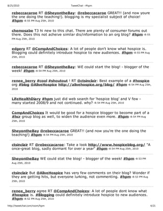 8/25/2010                           TweetChat - #hpm

   rebeccacaroe RT @SheyontheBay: @rebeccacaroe GREAT!! (and now youre
   the one doing the teaching!). blogging is my specialist subject of choice!
   #hpm -8:55 PM Aug 25th, 2010

   chemosabe T3 hi new to this chat. There are plenty of consumer forums out
   there. Does this not acheive similar dis/information to an org blog? #hpm -8:55
   PM Aug 25th, 2010



   edgery RT @CompAndChoices: A lot of people don't know what hospice is.
   Blogging could definitely introduce hospice to new audiences. #hpm -8:55 PM Aug
   25th, 2010



   rebeccacaroe RT @SheyontheBay: WE could start the blog! - blogger of the
   week! #hpm -8:54 PM Aug 25th, 2010

   renee_berry #cool #shoutout ! RT @ctsinclair: Best example of a #hospice
   org #blog @AliveHospice http://alivehospice.org/blog/ #hpm -8:54 PM Aug 25th,
   2010



   LifeHealthDiary #hpm just did web search for 'hospice blog' and V few -
   many started 2008/9 and not continued. why? -8:54 PM Aug 25th, 2010

   CompAndChoices It would be good for a hospice blogger to become part of a
   #hcr group blog as well, to widen the audience even more. #hpm -8:54 PM Aug
   25th, 2010



   SheyontheBay @rebeccacaroe GREAT!! (and now you're the one doing the
   teaching!) #hpm -8:54 PM Aug 25th, 2010

   ctsinclair RT @rebeccacaroe: Take a look http://www.hospiceblog.org/ "A
   once-great blog, sadly dormant for over a year" #hpm -8:54 PM Aug 25th, 2010

   SheyontheBay WE could stat the blog! - blogger of the week! #hpm -8:53 PM
   Aug 25th, 2010



   ctsinclair But @AliveHospice has very few comments on their blog? Wonder if
   they are getting hits, but everyone lurking, not commenting. #hpm -8:53 PM Aug
   25th, 2010



   renee_berry agree RT @CompAndChoices: A lot of people dont know what
   #hospice is. #Blogging could definitely introduce hospice to new audiences.
   #hpm -8:52 PM Aug 25th, 2010
http://tweetchat.com/room/hpm                                                        4/21
 