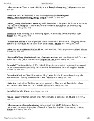 8/25/2010                               TweetChat - #hpm

   rebeccacaroe Take a look http://www.hospiceblog.org/ #hpm -8:52 PM Aug
   25th, 2010



   ctsinclair Best example of a hospice org blog @AliveHospice
   http://alivehospice.org/blog/ #hpm -8:52 PM Aug 25th, 2010

   renee_berry @rebeccacaroe agree!!! Wouldn't it be great to have a voice to
   the fact that Hospice is more than the common perception of 'depressing'
   #hpm -8:51 PM Aug 25th, 2010

   ctsinclair Just kidding, it is working again. We'll keep tweeting until 9pm
   #hpm -8:51 PM Aug 25th, 2010

   CompAndChoices A lot of people don't know what hospice is. Blogging could
   definitely introduce hospice to new audiences. #hpm -8:51 PM Aug 25th, 2010

   rebeccacaroe @MeredithGould its back on line. Twitter problem #500 #hpm
   -8:50 PM Aug 25th, 2010



   LifeHealthDiary @subatomicdoc @rebeccacaroe yes use blog to tell 'stories'
   about real life (with permission) #hpm #HIPAA -8:50 PM Aug 25th, 2010

   BeverlySTho Late Hello :) T3- I think blogs from hospice organizations could
   be an awesome opportunity to show that comfortable deaths happen #hpm...
   -8:50 PM Aug 25th, 2010



   CompAndChoices Should hospices blog? Absolutely. Explain hospice goals
   and services. Family testimonials, etc. #hpm -8:50 PM Aug 25th, 2010

   ctsinclair Looks like Twitter was over-capacity. The rest of Tweetchat class
   will be outside. See you next week! #hpm -8:49 PM Aug 25th, 2010

   dockj fail whale #hpm -8:49 PM Aug 25th, 2010

   renee_berry internal server error for everyone I assume! :( #hpm -8:49 PM Aug
   25th, 2010



   rebeccacaroe @subatomicdoc write about the staff, interview family
   members, show photographs of hospice / garden / gifts. Play music, podcast
   #hpm -8:49 PM Aug 25th, 2010



http://tweetchat.com/room/hpm                                                      5/21
 