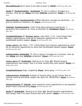 8/25/2010                            TweetChat - #hpm

   MeredithGould Don't seem to be able to post to #HPM -8:49 PM Aug 25th, 2010

   dockj RT @subatomicdoc: @ctsinclair T3: this is where I struggle as a
   clinician. How do you #blog and stay #HIPAA compliant? #hpm -8:49 PM Aug 25th,
   2010



   SheyontheBay @subatomicdoc HIPAA definition includes pt identifiers - no
   pics-no names-no locations, etc #hpm -8:49 PM Aug 25th, 2010

   ctsinclair @subatomicdoc I don't blog about personal experiences. I
   generalize the situation as much as possible for @Pallimed #hpm -8:49 PM Aug
   25th, 2010



   CompAndChoices RT @renee_berry: Late Hello :) T3- I think blogs from
   hospice organizations could be an awesome opportunity to show that
   comfortable deaths happen #hpm -8:49 PM Aug 25th, 2010

   renee_berry Late Hello :) T3- I think blogs from hospice organizations could
   be an awesome opportunity to show that comfortable deaths happen #hpm -
   8:48 PM Aug 25th, 2010



   subatomicdoc @ctsinclair T3: this is where I struggle as a clinician. How do
   you #blog and stay #HIPAA compliant? #hpm -8:44 PM Aug 25th, 2010

   renee_berry RT @ctsinclair: Moving on to Topic #3: Should hospice
   organizations have blogs? And if so what should they write about? #hpm -8:44
   PM Aug 25th, 2010



   CompAndChoices Oops..forgetting #hpm. Sorry gang. -8:44 PM Aug 25th, 2010

   rebeccacaroe @ctsinclair Purpose of hospice blog: to put human face to
   outside world by providing insight into daily life. DEFINITELY #hpm -8:44 PM Aug
   25th, 2010



   inhousehospice RT @dockj: more exposure=more opportunity to see peaceful
   death=more understanding #hpm -8:43 PM Aug 25th, 2010

   dockj RT @ctsinclair: Moving on to Topic #3: Should hospice organizations
   have blogs? And if so what should they write about? #hpm -8:43 PM Aug 25th, 2010




http://tweetchat.com/room/hpm                                                         6/21
 