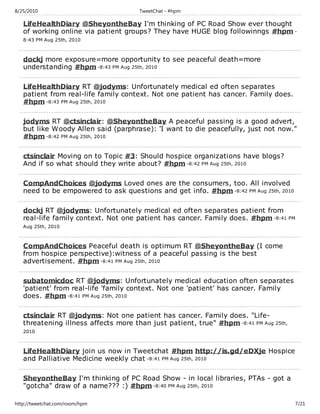8/25/2010                             TweetChat - #hpm

   LifeHealthDiary @SheyontheBay I'm thinking of PC Road Show ever thought
   of working online via patient groups? They have HUGE blog followinngs #hpm -
   8:43 PM Aug 25th, 2010



   dockj more exposure=more opportunity to see peaceful death=more
   understanding #hpm -8:43 PM Aug 25th, 2010

   LifeHealthDiary RT @jodyms: Unfortunately medical ed often separates
   patient from real-life family context. Not one patient has cancer. Family does.
   #hpm -8:43 PM Aug 25th, 2010

   jodyms RT @ctsinclair: @SheyontheBay A peaceful passing is a good advert,
   but like Woody Allen said (parphrase): 'I want to die peacefully, just not now."
   #hpm -8:42 PM Aug 25th, 2010

   ctsinclair Moving on to Topic #3: Should hospice organizations have blogs?
   And if so what should they write about? #hpm -8:42 PM Aug 25th, 2010

   CompAndChoices @jodyms Loved ones are the consumers, too. All involved
   need to be empowered to ask questions and get info. #hpm -8:42 PM Aug 25th, 2010

   dockj RT @jodyms: Unfortunately medical ed often separates patient from
   real-life family context. Not one patient has cancer. Family does. #hpm -8:41 PM
   Aug 25th, 2010



   CompAndChoices Peaceful death is optimum RT @SheyontheBay (I come
   from hospice perspective):witness of a peaceful passing is the best
   advertisement. #hpm -8:41 PM Aug 25th, 2010

   subatomicdoc RT @jodyms: Unfortunately medical education often separates
   'patient' from real-life 'family context. Not one 'patient' has cancer. Family
   does. #hpm -8:41 PM Aug 25th, 2010

   ctsinclair RT @jodyms: Not one patient has cancer. Family does. "Life-
   threatening illness affects more than just patient, true" #hpm -8:41 PM Aug 25th,
   2010



   LifeHealthDiary join us now in Tweetchat #hpm http://is.gd/eDXje Hospice
   and Palliative Medicine weekly chat -8:41 PM Aug 25th, 2010

   SheyontheBay I'm thinking of PC Road Show - in local libraries, PTAs - got a
   "gotcha" draw of a name??? :) #hpm -8:40 PM Aug 25th, 2010

http://tweetchat.com/room/hpm                                                          7/21
 