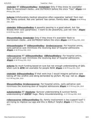 8/25/2010                             TweetChat - #hpm

   ctsinclair RT @SheyontheBay: @ctsinclair Only if they know its available!
   Back to mainstream media...and OUTREACH before the crisis "Yes!" #hpm -8:40
   PM Aug 25th, 2010



   jodyms Unfortunately medical education often separates 'patient' from real-
   life 'family context. Not one 'patient' has cancer. Family does. #hpm -8:40 PM Aug
   25th, 2010



   ctsinclair @SheyontheBay A peaceful passing is a good advert, but like
   Woody Allen said (parphrase): 'I want to die peacefully, just not now." #hpm -
   8:39 PM Aug 25th, 2010



   SheyontheBay @ctsinclair Only if they know it's available! Back to
   mainstream media...and OUTREACH before the crisis #hpm -8:38 PM Aug 25th, 2010

   inhousehospice RT @SheyontheBay: @rebeccacaroe: For hospital amins,
   early palliative care minimizes the revolving door of hospital admissions
   #hpm -8:38 PM Aug 25th, 2010

   rebeccacaroe RT @SheyontheBay: @lifehealthdiary: For hospital amins,
   early palliative care minimizes the revolving door of hospital admissions
   #hpm -8:38 PM Aug 25th, 2010

   jodyms So much funding based on cure but not enough understanding of QOL
   when cure & #PM not available for people NOW #hpm -8:38 PM Aug 25th, 2010

   ctsinclair @SheyontheBay If that were true I would imagine palliative care
   taking off like wildfire and ebing demanded by pt/fam. My exp: not so. #hpm -
   8:37 PM Aug 25th, 2010



   SheyontheBay @rebeccacaroe: For hospital amins, early palliative care
   minimizes the revolving door of hospital admissions #hpm -8:37 PM Aug 25th, 2010

   subatomicdoc RT @jodyms: Survivor understanding & survivor family
   understanding of #HPM? huge. Many misunderstanding. -8:37 PM Aug 25th, 2010

   rebeccacaroe @SheyontheBay So, family involvement is key support tool? I
   am trying to improve our app and this is REALLY helpful #hpm -8:37 PM Aug 25th,
   2010




http://tweetchat.com/room/hpm                                                           8/21
 
