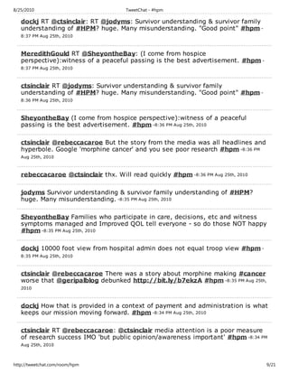 8/25/2010                             TweetChat - #hpm

   dockj RT @ctsinclair: RT @jodyms: Survivor understanding & survivor family
   understanding of #HPM? huge. Many misunderstanding. "Good point" #hpm -
   8:37 PM Aug 25th, 2010



   MeredithGould RT @SheyontheBay: (I come from hospice
   perspective):witness of a peaceful passing is the best advertisement. #hpm -
   8:37 PM Aug 25th, 2010



   ctsinclair RT @jodyms: Survivor understanding & survivor family
   understanding of #HPM? huge. Many misunderstanding. "Good point" #hpm -
   8:36 PM Aug 25th, 2010



   SheyontheBay (I come from hospice perspective):witness of a peaceful
   passing is the best advertisement. #hpm -8:36 PM Aug 25th, 2010

   ctsinclair @rebeccacaroe But the story from the media was all headlines and
   hyperbole. Google 'morphine cancer' and you see poor research #hpm -8:36 PM
   Aug 25th, 2010



   rebeccacaroe @ctsinclair thx. Will read quickly #hpm -8:36 PM Aug 25th, 2010

   jodyms Survivor understanding & survivor family understanding of #HPM?
   huge. Many misunderstanding. -8:35 PM Aug 25th, 2010

   SheyontheBay Families who participate in care, decisions, etc and witness
   symptoms managed and Improved QOL tell everyone - so do those NOT happy
   #hpm -8:35 PM Aug 25th, 2010

   dockj 10000 foot view from hospital admin does not equal troop view #hpm -
   8:35 PM Aug 25th, 2010



   ctsinclair @rebeccacaroe There was a story about morphine making #cancer
   worse that @geripalblog debunked http://bit.ly/b7ekzA #hpm -8:35 PM Aug 25th,
   2010



   dockj How that is provided in a context of payment and administration is what
   keeps our mission moving forward. #hpm -8:34 PM Aug 25th, 2010

   ctsinclair RT @rebeccacaroe: @ctsinclair media attention is a poor measure
   of research success IMO 'but public opinion/awareness important' #hpm -8:34 PM
   Aug 25th, 2010



http://tweetchat.com/room/hpm                                                      9/21
 