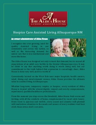 Hospice Care Assisted Living Albuquerque NM
As owner-administrator of Aldea House
I recognize the ever-growing need for
quality Assisted Living in our
community and across the nation, as
well as the increasing demand for
senior care that is less institutional and
more like home.
The Aldea House was designed not only to meet that demand, but to exceed all
expectations of an adult care facility in the Greater Albuquerque area. It may
be cliché to say that anything worth doing is worth doing well, but our
commitment to the truth behind that expression is exceedingly clear; Aldea
House is done very well, and it is worth it!
Conveniently located on the West Side near major hospitals, health centers,
retail, dining and entertainment venues, Aldea House provides the ultimate
value in assisted living in Albuquerque.
Whether long-term, temporary respite, or hospice, every resident of Aldea
House is treated with the utmost dignity, respect and care by compassionate,
experienced, qualified healthcare professionals.
From the moment you step across the threshold, Aldea House feels warm and
inviting, with all the comforts of home, complemented by resort-style luxury.
Every room is spacious and well-lit, every accent and amenity well-planned
with meticulous attention to the needs and senses of every resident. And best
of all, those extras don’t cost extra.
 