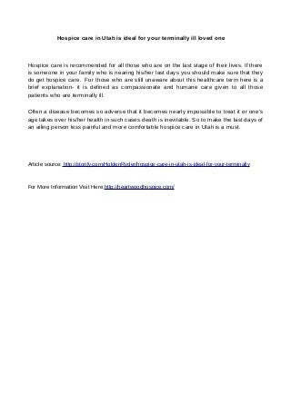 Hospice care in Utah is ideal for your terminally ill loved one
Hospice care is recommended for all those who are on the last stage of their lives. If there
is someone in your family who is nearing his/her last days you should make sure that they
do get hospice care. For those who are still unaware about this healthcare term here is a
brief explanation- it is defined as compassionate and humane care given to all those
patients who are terminally ill.
Often a disease becomes so adverse that it becomes nearly impossible to treat it or one’s
age takes over his/her health in such cases death is inevitable. So to make the last days of
an ailing person less painful and more comfortable hospice care in Utah is a must.
Article source: http://storify.com/HoldenRyder/hospice-care-in-utah-is-ideal-for-your-terminally
For More Information Visit Here:http://heartwoodhospice.com/
 