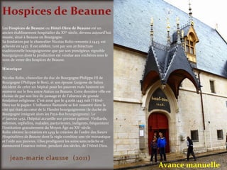 Avance manuelle
Les Hospices de Beaune ou Hôtel-Dieu de Beaune est un
ancien établissement hospitalier du XVe
siècle, devenu aujourd'hui
musée, situé à Beaune en Bourgogne.
Sa fondation par le chancelier Nicolas Rolin remonte à 1443, est
achevée en 1457. Il est célèbre, tant par son architecture
traditionnelle bourguignonne que par son prestigieux vignoble
bourguignon dont la production est vendue aux enchères sous le
nom de vente des hospices de Beaune.
Historique
Nicolas Rolin, chancelier du duc de Bourgogne Philippe III de
Bourgogne (Philippe le Bon), et son épouse Guigone de Salins
décident de créer un hôpital pour les pauvres mais hésitent un
moment sur le lieu entre Autun ou Beaune. Cette dernière ville est
choisie de par son lieu de passage et de l'absence de grande
fondation religieuse. C'est ainsi que le 4 août 1443 naît l'Hôtel-
Dieu sur le papier. L'influence flamande se fait ressentir dans la
cité qui était au cœur de la Flandre bourguignonne (le duché de
Bourgogne intégrait alors les Pays-Bas bourguignons). Le
1er
janvier 1452, l'hôpital accueille son premier patient. Vieillards,
infirmes, orphelins, malades, parturientes, indigents, fréquentent
l'institution gratuitement du Moyen Âge au XXe
siècle.
Rolin obtient la création en 1459 la création de l'ordre des Sœurs
Hospitalières de Beaune dont la règle combine une vie monastique
et l'aide aux pauvres. Elles prodiguent les soins sans relâche et
demeurent l'essence même, pendant des siècles, de l'Hôtel-Dieu.
 