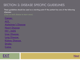 SECTION 2: DISEASE SPECIFIC GUIDELINES
These guidelines should be used as a starting point if the patient has one of the following
diseases:
(Click on each disease to learn more)
 Cancer
 ALS
 Alzheimer’s Disease
 Heart Disease
 HIV /AIDS
 Liver Disease
 Lung Disease
 Kidney Disease
 Stroke
 Coma


EXIT                                                                                     Next
 