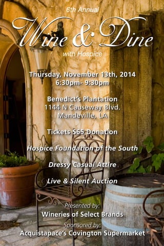 Thursday, November 13th, 2014 
6:30pm- 9:30pm 
Benedict’s Plantation 
1144 N Causeway Blvd. 
Mandeville, LA 
Tickets $65 Donation 
Hospice Foundation of the South 
Dressy Casual Attire 
Live & Silent Auction 
with Hospice 
6th Annual 
Presented by: 
Wineries of Select Brands 
Sponsored by: 
Acquistapace’s Covington Supermarket 
