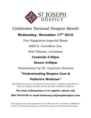 Celebrates National Hospice Month
Wednesday, November 17th
2010
Five Happiness Imperial Room
3605 S. Carrollton Ave.
New Orleans, Louisiana
Cocktails 5:30pm
Dinner 6:00pm
Presentation by Dr. Laurence Durante
“Understanding Hospice Care &
Palliative Medicine”
Specifically focusing on the Hospice Levels of Care, 3 Important Questions to
Ask your Hospice Provider, and the Benefits of Palliative Medicine
For more information or to register, please call
504-734-0140 or email bsweeney@stjosephhospice.com
This program has been approved by the LSNA and the LA Chapter of NASW for
1 hour of continuing education credit and is open to all clinical professionals.
 