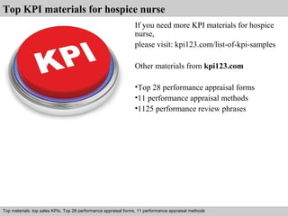 Top KPI materials for hospice nurse 
If you need more KPI materials for hospice 
nurse, 
please visit: kpi123.com/list-of-kpi-samples 
Other materials from kpi123.com 
•Top 28 performance appraisal forms 
•11 performance appraisal methods 
•1125 performance review phrases 
Top materials: top sales KPIs, Top 28 performance appraisal forms, 11 performance appraisal methods 
Interview questions and answers – free download/ pdf and ppt file 
