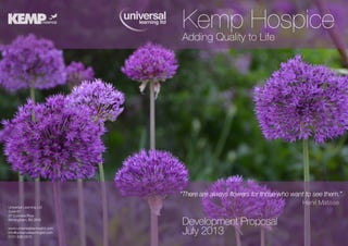 Kemp to Life
Hospice
Adding Quality

Universal Learning Ltd
Suite 67
27 Colmore Row
Birmingham, B3 2EW
www.universallearningltd.com
info@universallearningltd.com
0121 638 0575

“There are always flowers for those who want to see them.”
Henri Matisse

Development Proposal
July 2013

 
