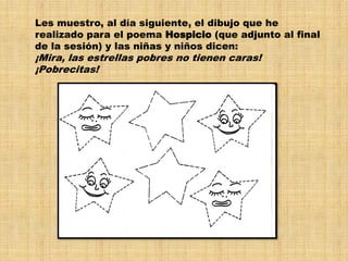 Les muestro, al día siguiente, el dibujo que he
realizado para el poema Hospicio (que adjunto al final
de la sesión) y las niñas y niños dicen:
¡Mira, las estrellas pobres no tienen caras!
¡Pobrecitas!
 