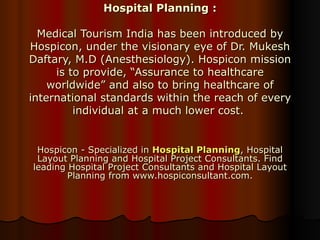 Hospital Planning : Medical Tourism India has been introduced by Hospicon, under the visionary eye of Dr. Mukesh Daftary, M.D (Anesthesiology). Hospicon mission is to provide, “Assurance to healthcare worldwide” and also to bring healthcare of international standards within the reach of every individual at a much lower cost.  Hospicon - Specialized in  Hospital Planning , Hospital Layout Planning and Hospital Project Consultants. Find leading Hospital Project Consultants and Hospital Layout Planning from www.hospiconsultant.com. 
