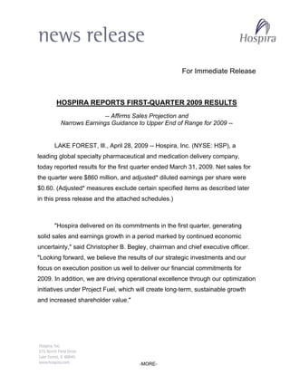 For Immediate Release



       HOSPIRA REPORTS FIRST-QUARTER 2009 RESULTS
                       -- Affirms Sales Projection and
        Narrows Earnings Guidance to Upper End of Range for 2009 --


      LAKE FOREST, Ill., April 28, 2009 -- Hospira, Inc. (NYSE: HSP), a
leading global specialty pharmaceutical and medication delivery company,
today reported results for the first quarter ended March 31, 2009. Net sales for
the quarter were $860 million, and adjusted* diluted earnings per share were
$0.60. (Adjusted* measures exclude certain specified items as described later
in this press release and the attached schedules.)



      quot;Hospira delivered on its commitments in the first quarter, generating
solid sales and earnings growth in a period marked by continued economic
uncertainty,quot; said Christopher B. Begley, chairman and chief executive officer.
quot;Looking forward, we believe the results of our strategic investments and our
focus on execution position us well to deliver our financial commitments for
2009. In addition, we are driving operational excellence through our optimization
initiatives under Project Fuel, which will create long-term, sustainable growth
and increased shareholder value.quot;




                                      -MORE-
 