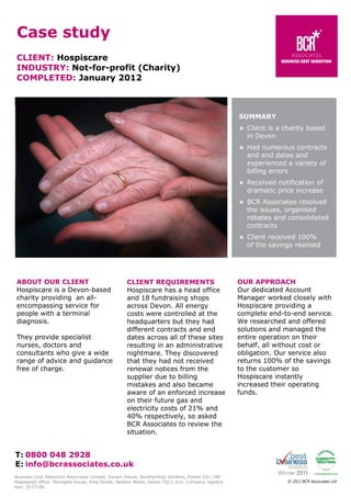 Case study
CLIENT: Hospiscare
INDUSTRY: Not-for-profit (Charity)
COMPLETED: January 2012

SUMMARY




BCR Associates resolved
the issues, organised
rebates and consolidated
contracts



They provide specialist
nurses, doctors and
consultants who give a wide
range of advice and guidance
free of charge.

Received notification of
dramatic price increase



CLIENT REQUIREMENTS
Hospiscare has a head office
and 18 fundraising shops
across Devon. All energy
costs were controlled at the
headquarters but they had
different contracts and end
dates across all of these sites
resulting in an administrative
nightmare. They discovered
that they had not received
renewal notices from the
supplier due to billing
mistakes and also became
aware of an enforced increase
on their future gas and
electricity costs of 21% and
40% respectively, so asked
BCR Associates to review the
situation.

Had numerous contracts
and end dates and
experienced a variety of
billing errors



ABOUT OUR CLIENT
Hospiscare is a Devon-based
charity providing an allencompassing service for
people with a terminal
diagnosis.

Client is a charity based
in Devon

Client received 100%
of the savings realised

OUR APPROACH
Our dedicated Account
Manager worked closely with
Hospiscare providing a
complete end-to-end service.
We researched and offered
solutions and managed the
entire operation on their
behalf, all without cost or
obligation. Our service also
returns 100% of the savings
to the customer so
Hospiscare instantly
increased their operating
funds.

T: 0800 048 2928
E: info@bcrassociates.co.uk
Business Cost Reduction Associates Limited, Darwin House, Southernhay Gardens, Exeter EX1 1NP.
Registered office: Moorgate House, King Street, Newton Abbot, Devon TQ12 2LG. Company registration: 5537190.

© 2012 BCR Associates Ltd

 