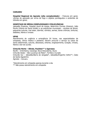 CARUARU

Hospital Regional do Agreste (alta complexidade) – Fraturas em geral,
vítimas de agressão por arma de fogo e objetos pontiagudos e acidentes de
trânsito em geral;

HOSPITAIS DE MÉDIA COMPLEXIDADE E POLICLÍNICAS
Jaboatão Prazeres, Hospital Geral de Areias, Belarmino Correia (Goiana), João
Murilo (Vitória de Santo Antão) e as policlínicas municipais – excesso de álcool,
pequenas suturas, mal estar, diarréia, vômitos, asmas, dores crônicas, tonturas,
diabetes, febres e viroses

UPAS
Atendimento de urgência e emergência 24 horas, nas especialidades de
ortopedia, clínica médica e pediatria. Devem procurar o serviço os casos de
dores abdominais, suturas, abscessos, entorse, engessamento, luxação, viroses,
febres e dor de ouvido.

Cinturão Norte – Olinda, Paulista** e Igarassu
Recife – Imbiribeira, Caxangá, Nova Descoberta, Ibura
Cinturão Oeste – São Lourenço da Mata*, Torrões e Curado
Cinturão Sul – Jaboatão/Barra de Jangada*, Jaboatão/Engenho Velho**, Cabo
de Santo Agostinho
Agreste – Caruaru

*Atendimento em ortopedia apenas durante o dia
** Não possui atendimento em ortopedia
 