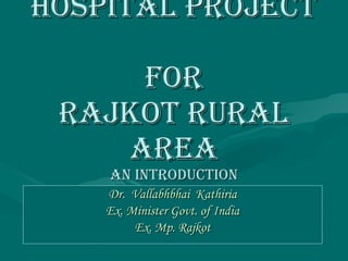 HOSPITAL PROJECT  FOR RAJKOT RURAL AREA AN INTRODUCTION Dr.  Vallabhbhai  Kathiria Ex. Minister Govt. of India Ex. Mp. Rajkot 
