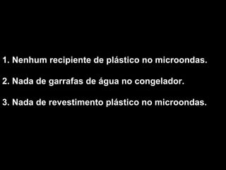 1. Nenhum recipiente de plástico no microondas.  2. Nada de garrafas de água no congelador.  3. Nada de revestimento plástico no microondas.   