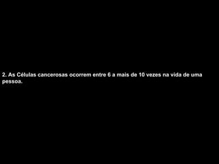 2. As Células cancerosas ocorrem entre 6 a mais de 10 vezes na vida de uma pessoa.   