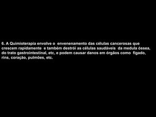 6. A Quimioterapia envolve o  envenenamento das células cancerosas que crescem rapidamente  e também destrói as células saudáveis  da medula óssea, do trato gastrointestinal, etc, e podem causar danos em órgãos como  fígado, rins, coração, pulmões, etc.   
