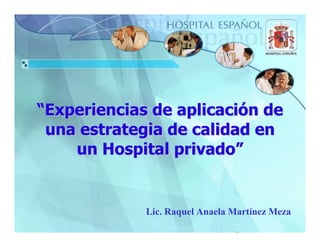“Experiencias de aplicación de
 una estrategia de calidad en
    un Hospital privado”


             Lic. Raquel Anaela Martínez Meza
 