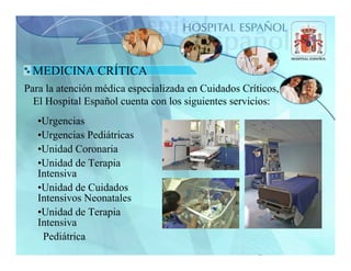 MEDICINA CRÍTICA
Para la atención médica especializada en Cuidados Críticos,
  El Hospital Español cuenta con los siguientes servicios:
   •Urgencias
   •Urgencias Pediátricas
   •Unidad Coronaria
   •Unidad de Terapia
   Intensiva
   •Unidad de Cuidados
   Intensivos Neonatales
   •Unidad de Terapia
   Intensiva
    Pediátrica
 