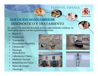 SERVICIOS AUXILIARES DE
  DIAGNÓSTICO Y TRATAMIENTO
En apoyo a la atención brindada por las especialidades médicas, la
Institución cuenta con los siguientes servicios:
  • Rayos X
  • Endoscopía
  • Tomografía
  • Resonancia Magnética
  • Ultrasonido
  • Patología
  • Hemodiálisis
  • Laboratorio Clínico
  • Medicina Nuclear
  • Rehabilitación Física
  • Banco de Sangre
  • Oncología
 