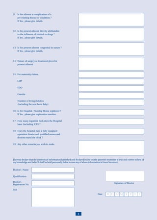 11. Is the ailment a complication of a
    pre-existing disease or condition ?
    If Yes , please give details



12. Is the present ailment directly attributable
    to the influence of alcohol or drugs ?
    If Yes , please give details.



13. Is the present ailment congenital in nature ?
    If Yes , please give details.



14. Nature of surgery or treatment given for
    present ailment



15. For maternity claims,

       LMP

       EDD

       Gravida

       Number of living children
       (Including the new born Baby)

16. Is the Hospital / Nursing Home registered ?
    If Yes , please give registration number.

17. How many inpatient beds does the Hospital
    have (including ICU) ?

18. Does the hospital have a fully equipped
    operation theatre and qualified nurses and
    doctors round the clock ?

19. Any other remarks you wish to make.




I hereby declare that the contents of information furnished and declared by me on the patient's treatment is true and correct to best of
my knowledge and belief. I shall be held personally liable in case any of above information is found incorrect.


Doctor’s Name

Qualification

Doctor’s                                                                                                 Signature of Doctor
Registration No.

Seal
                                                                                       Date      D D M M Y Y Y Y




                                                                   4
 