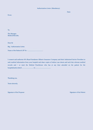 Authorization Letter (Mandatory)

                                                                                                   Date:

From:




To:

The Manager,
Medical Records,



Dear Sir

Reg : Authorization Letter.

Name of the Patient & IP No : .......................................




I consent and authorize M/s Royal Sundaram Alliance Insurance Company and their Authorized Service Providers to
seek medical information from your hospital and share copies of indoor case sheets and such ther relevant medical
records and / or meet the Medical Practitioner who has at any time attended on the patient for the
hospitalization dated .............................. to .......................................




Thanking you,


Yours sincerely,




Signature of the Proposer                                                                             Signature of the Patient
 