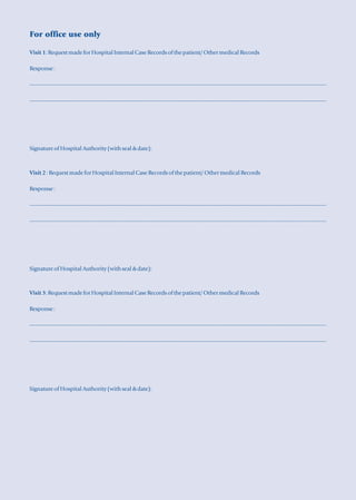 For office use only

Visit 1: Request made for Hospital Internal Case Records of the patient/ Other medical Records

Response :

------------------------------------------------------------------------------------------------------------------------------------------------------------------

------------------------------------------------------------------------------------------------------------------------------------------------------------------




Signature of Hospital Authority (with seal & date):



Visit 2 : Request made for Hospital Internal Case Records of the patient/ Other medical Records

Response :

------------------------------------------------------------------------------------------------------------------------------------------------------------------

------------------------------------------------------------------------------------------------------------------------------------------------------------------




Signature of Hospital Authority (with seal & date):



Visit 3: Request made for Hospital Internal Case Records of the patient/ Other medical Records

Response :

------------------------------------------------------------------------------------------------------------------------------------------------------------------

------------------------------------------------------------------------------------------------------------------------------------------------------------------




Signature of Hospital Authority (with seal & date):
 