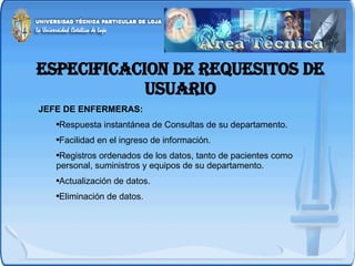 ESPECIFICACION DE REQUESITOS DE USUARIO JEFE DE ENFERMERAS: Respuesta instantánea de Consultas de su departamento. Facilidad en el ingreso de información. Registros ordenados de los datos, tanto de pacientes como personal, suministros y equipos de su departamento. Actualización de datos. Eliminación de datos. 