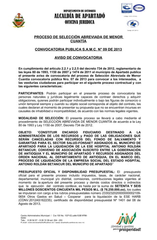 DEPARTAMENTO DE ANTIOQUIA
ALCALDÍA DE APARTADÓ
OFICINA JURIDICA
Centro Administrativo Municipal / Cra 100 No. 103ª-02,calle103B Nª98-
55/83
Tels.: 8 28 04 57 – 8 28 10 38 ext: 254 - 253
E-mail: comunicapartado@yahoo.es / www.apartado-antioquia.gov.co
PROCESO DE SELECCIÓN ABREVIADA DE MENOR
CUANTÍA
CONVOCATORIA PUBLICA S.A.M.C. N° 09 DE 2013
AVISO DE CONVOCATORIA
En cumplimiento del artículo 2.2.1 y 2.2.5 del decreto 734 de 2012, reglamentario de
las leyes 80 de 1993, 1150 de 2007 y 1474 de 2011 el municipio de Apartadó publica
el presente aviso de convocatoria del proceso de Selección Abreviada de Menor
Cuantía convocatoria pública Nro. 07 de 2013 para convocar a los interesados, a
las veedurías ciudadanas para participar en el siguiente proceso contractual y con
las siguientes características:
PARTICIPANTES: Podrán participar en el presente proceso de convocatoria las
personas naturales y jurídicas legalmente capaces de contraer derechos y adquirir
obligaciones, quienes podrán participar individualmente o bajo las figuras de consorcio o
unión temporal siempre y cuando su objeto social corresponda al objeto del contrato, las
cuales declaran al momento de presentar su propuesta que no se encuentran incursas en
causales de inhabilidad o incompatibilidad, de acuerdo con las normas legales vigentes.
MODALIDAD DE SELECCIÓN: El presente proceso se llevará a cabo mediante el
procedimiento de SELECCIÓN ABREVIADA DE MENOR CUANTÍA de acuerdo a la Ley
80 de 1993 y Ley 1150 de 2007, Decreto 734 de 2012.
OBJETO: “CONSTITUIR ENCARGO FIDUCIARIO DESTINADO A LA
ADMINISTRACIÓN DE LOS RECURSOS y PAGO DE LAS OBLIGACIONES QUE
SERÁN CANCELADAS CON RECURSOS DEL FONDO DE SALVAMENTO Y
GARANTÍAS PARA EL SECTOR SALUD-FONSAET ASIGNADOS AL MUNICIPIO DE
APARTADÓ PARA LA LIQUIDACIÓN DE LA ESE HOSPITAL ANTONIO ROLDÁN
BETANCUR; CONVENIO DE ASOCIACIÓN SUSCRITO ENTRE LA GOBERNACIÓN
DE ANTIOQUIA Y EL MUNICIPIO DE APARTADÓ Y RECURSOS ASIGNADOS DEL
ORDEN NACIONAL AL DEPARTAMENTO DE ANTIOQUIA, EN EL MARCO DEL
PROCESO DE LIQUIDACIÓN DE LA EMPRESA SOCIAL DEL ESTADO HOSPITAL
ANTONIO ROLDÁN BETANCUR DEL MUNICIPIO DE APARTADO”
PRESUPUESTO OFICIAL Y DISPONIBILIDAD PRESUPUESTAL: El presupuesto
oficial para el presente proceso incluido impuestos, tasas, de carácter nacional,
departamental, municipal y/o distrital, comisiones, contribuciones legales vigentes al
momento de la apertura del presente proceso y demás costos directos o indirectos
que la ejecución del contrato conlleve, es hasta por la suma de SETENTA Y SEIS
MILLONES DOSCIENTOS CINCUENTA MIL PESOS M.L. ($ 76.250.000,oo), los cuales
se imputaran con cargo a los rubros presupuestales número 2330232020000000002109-
0654 Otros Gastos en Salud – Cooperar para la liquidación de la ESE HARB
(CONV.2012AS162235); certificado de disponibilidad presupuestal Nº 1401 del 08 de
Agosto de 2013.
 