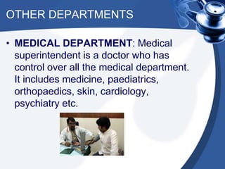OTHER DEPARTMENTS
• MEDICAL DEPARTMENT: Medical
superintendent is a doctor who has
control over all the medical department.
It includes medicine, paediatrics,
orthopaedics, skin, cardiology,
psychiatry etc.
 