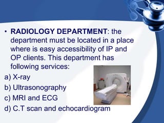 • RADIOLOGY DEPARTMENT: the
department must be located in a place
where is easy accessibility of IP and
OP clients. This department has
following services:
a) X-ray
b) Ultrasonography
c) MRI and ECG
d) C.T scan and echocardiogram
 