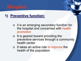 Hospital
1) Preventive function:
o it is an emerging secondary function for
the hospital and concerned with health
promotion
o It is geared toward providing the
preventive services through a community
health center
o It takes an active role to improve the
health of the population
 