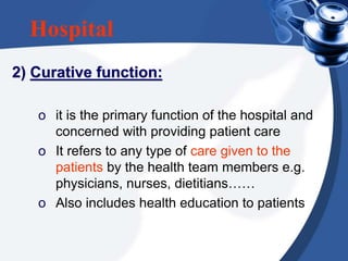 Hospital
2) Curative function:
o it is the primary function of the hospital and
concerned with providing patient care
o It refers to any type of care given to the
patients by the health team members e.g.
physicians, nurses, dietitians……
o Also includes health education to patients
 